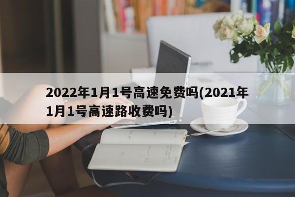 2022年1月1号高速免费吗(2021年1月1号高速路收费吗)
