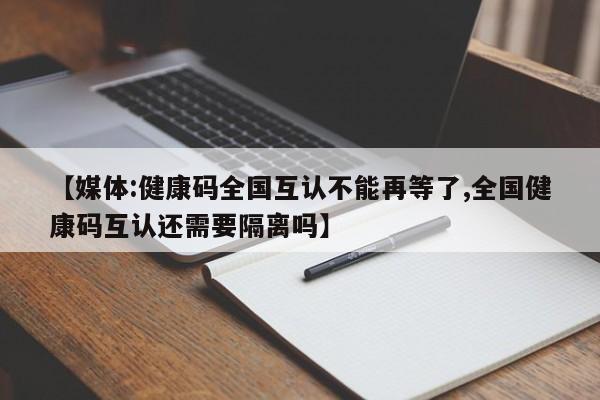 【媒体:健康码全国互认不能再等了,全国健康码互认还需要隔离吗】