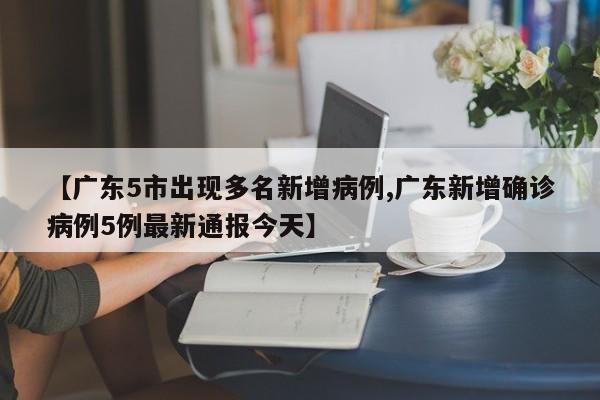 【广东5市出现多名新增病例,广东新增确诊病例5例最新通报今天】