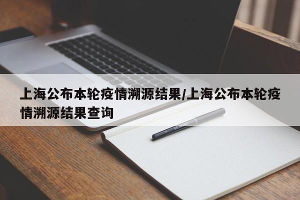 上海公布本轮疫情溯源结果/上海公布本轮疫情溯源结果查询