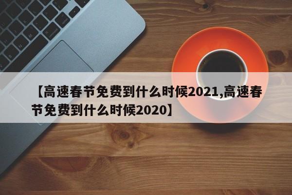 【高速春节免费到什么时候2021,高速春节免费到什么时候2020】