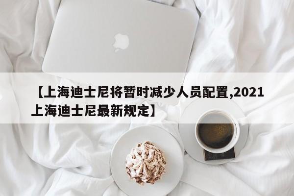 【上海迪士尼将暂时减少人员配置,2021上海迪士尼最新规定】