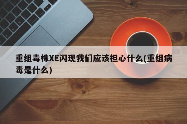 重组毒株XE闪现我们应该担心什么(重组病毒是什么)