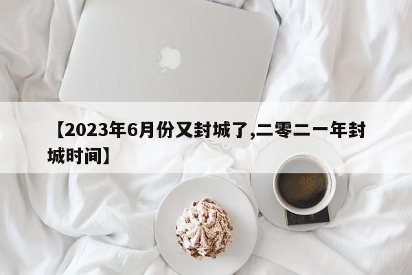 【2023年6月份又封城了,二零二一年封城时间】