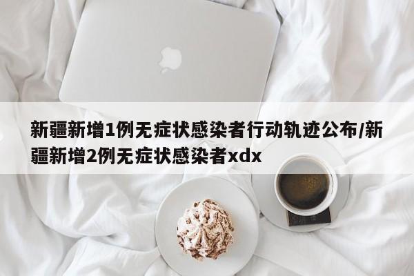 新疆新增1例无症状感染者行动轨迹公布/新疆新增2例无症状感染者xdx