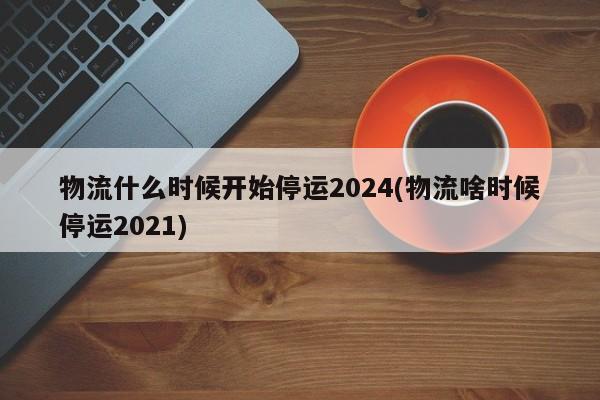 物流什么时候开始停运2024(物流啥时候停运2021)