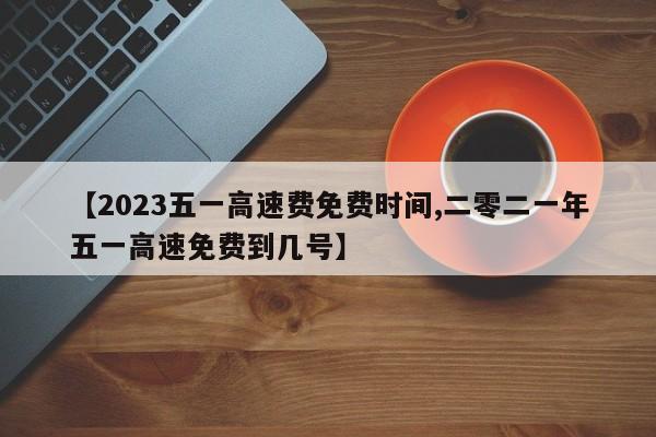 【2023五一高速费免费时间,二零二一年五一高速免费到几号】