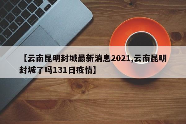 【云南昆明封城最新消息2021,云南昆明封城了吗131日疫情】