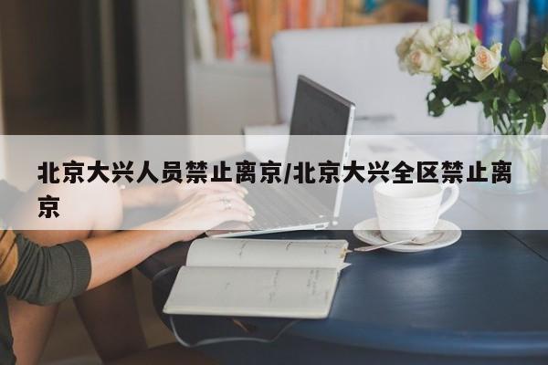 北京大兴人员禁止离京/北京大兴全区禁止离京