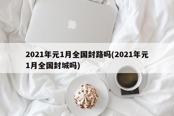 2021年元1月全国封路吗(2021年元1月全国封城吗)