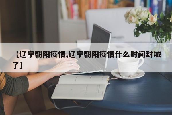 【辽宁朝阳疫情,辽宁朝阳疫情什么时间封城了】