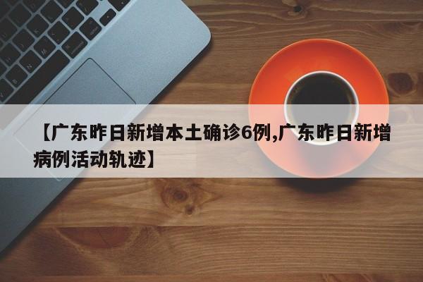 【广东昨日新增本土确诊6例,广东昨日新增病例活动轨迹】