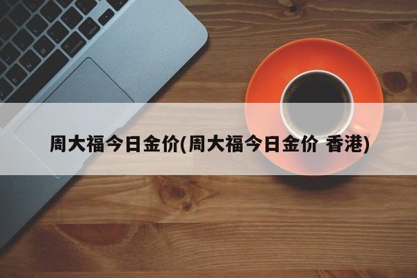 周大福今日金价(周大福今日金价 香港)