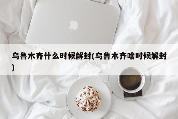 乌鲁木齐什么时候解封(乌鲁木齐啥时候解封)