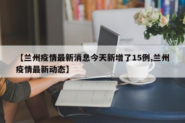 【兰州疫情最新消息今天新增了15例,兰州疫情最新动态】
