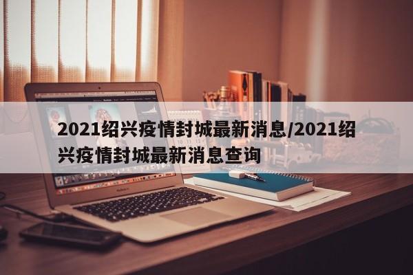 2021绍兴疫情封城最新消息/2021绍兴疫情封城最新消息查询