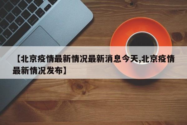 【北京疫情最新情况最新消息今天,北京疫情最新情况发布】