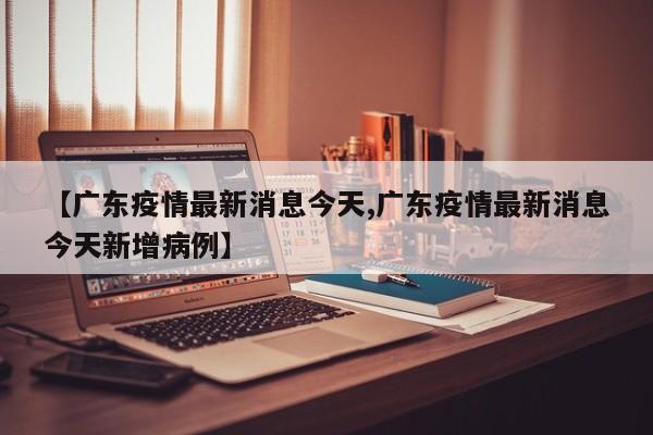 【广东疫情最新消息今天,广东疫情最新消息今天新增病例】