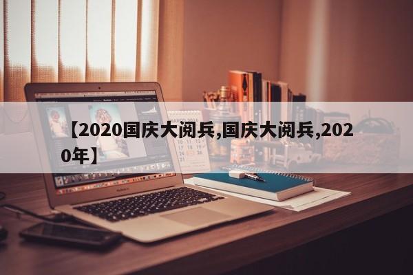 【2020国庆大阅兵,国庆大阅兵,2020年】