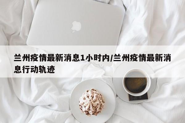 兰州疫情最新消息1小时内/兰州疫情最新消息行动轨迹