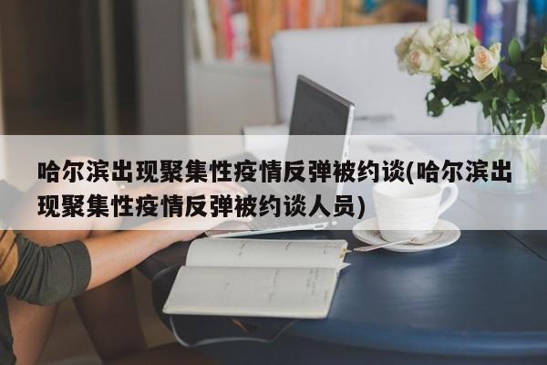 哈尔滨出现聚集性疫情反弹被约谈(哈尔滨出现聚集性疫情反弹被约谈人员)