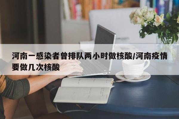河南一感染者曾排队两小时做核酸/河南疫情要做几次核酸