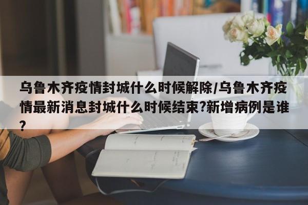 乌鲁木齐疫情封城什么时候解除/乌鲁木齐疫情最新消息封城什么时候结束?新增病例是谁?
