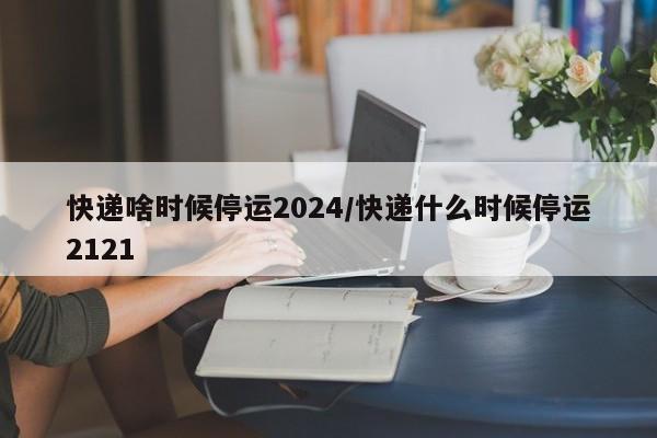 快递啥时候停运2024/快递什么时候停运2121