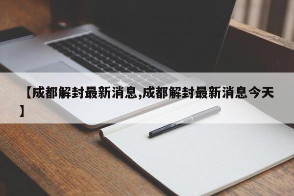 【成都解封最新消息,成都解封最新消息今天】