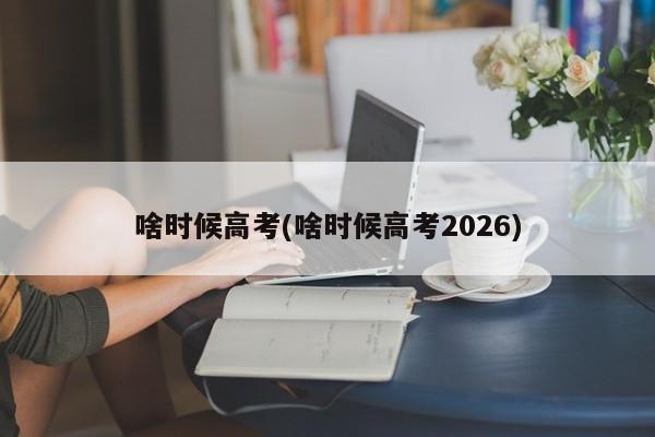 啥时候高考(啥时候高考2026)