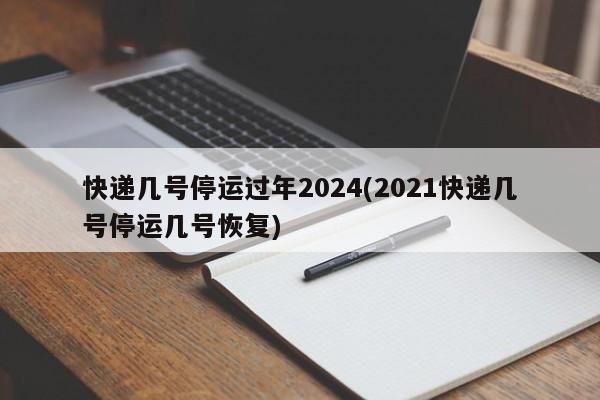 快递几号停运过年2024(2021快递几号停运几号恢复)
