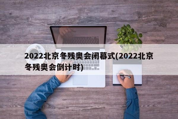 2022北京冬残奥会闭幕式(2022北京冬残奥会倒计时)