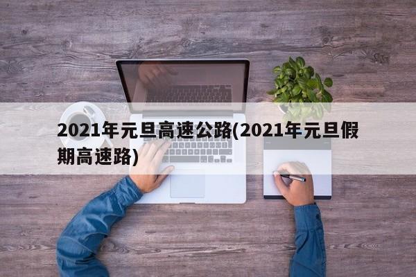 2021年元旦高速公路(2021年元旦假期高速路)