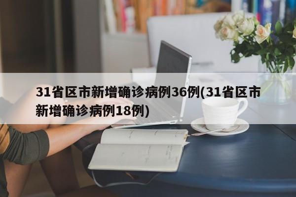 31省区市新增确诊病例36例(31省区市新增确诊病例18例)