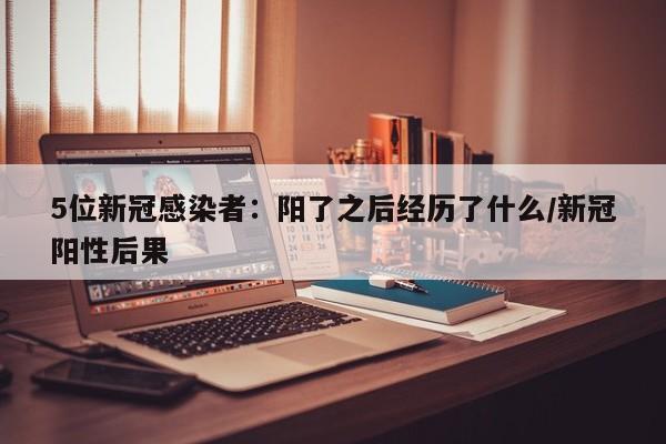 5位新冠感染者：阳了之后经历了什么/新冠阳性后果