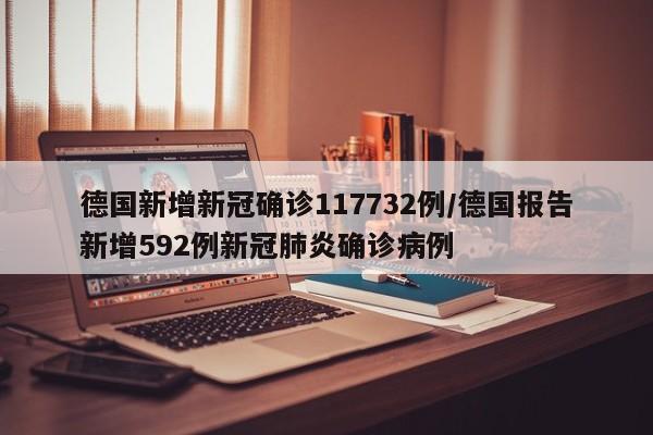 德国新增新冠确诊117732例/德国报告新增592例新冠肺炎确诊病例