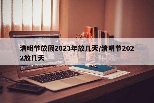 清明节放假2023年放几天/清明节2022放几天