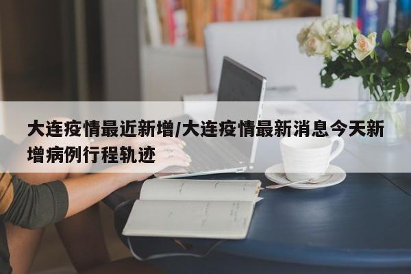 大连疫情最近新增/大连疫情最新消息今天新增病例行程轨迹