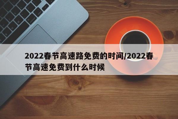 2022春节高速路免费的时间/2022春节高速免费到什么时候