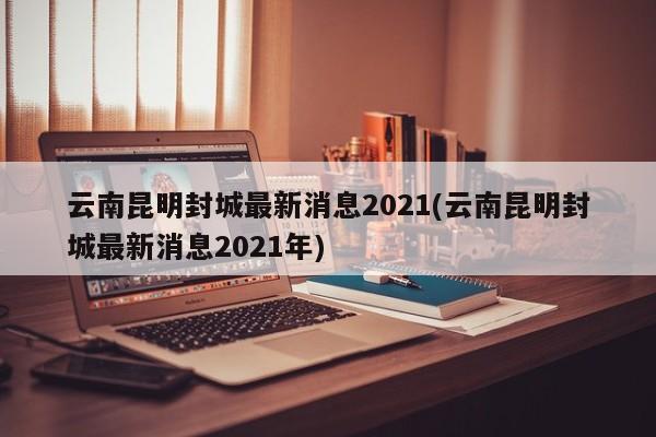 云南昆明封城最新消息2021(云南昆明封城最新消息2021年)