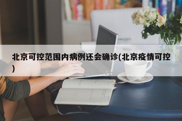 北京可控范围内病例还会确诊(北京疫情可控)