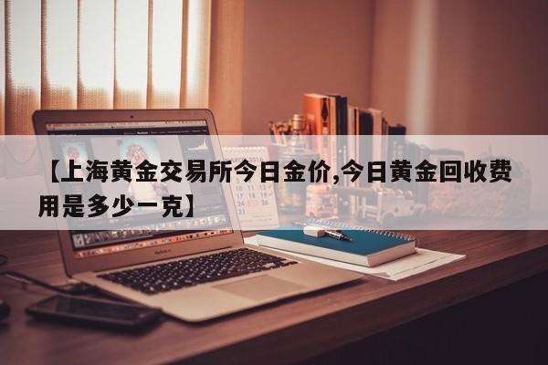 【上海黄金交易所今日金价,今日黄金回收费用是多少一克】