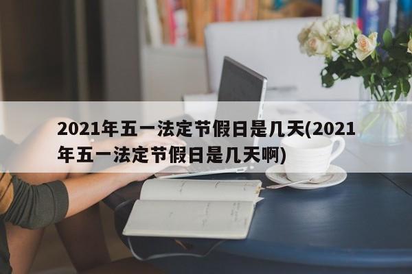2021年五一法定节假日是几天(2021年五一法定节假日是几天啊)