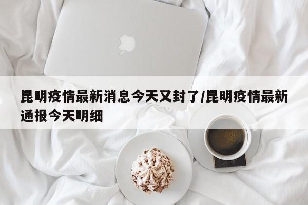 昆明疫情最新消息今天又封了/昆明疫情最新通报今天明细