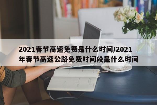 2021春节高速免费是什么时间/2021年春节高速公路免费时间段是什么时间