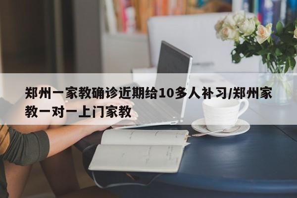 郑州一家教确诊近期给10多人补习/郑州家教一对一上门家教