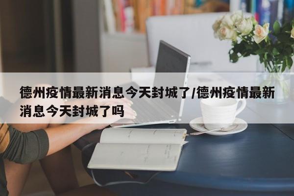 德州疫情最新消息今天封城了/德州疫情最新消息今天封城了吗