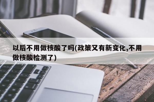 以后不用做核酸了吗(政策又有新变化,不用做核酸检测了)