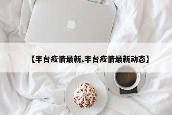 【丰台疫情最新,丰台疫情最新动态】