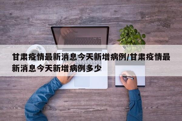 甘肃疫情最新消息今天新增病例/甘肃疫情最新消息今天新增病例多少